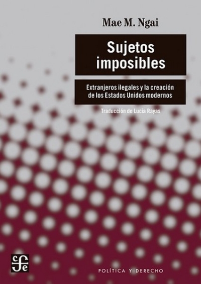 Libro: Sujetos imposibles. Extranjeros ilegales y la creación de los Estados Unidos modernos | Autor: Mae Ngai | Isbn: 9786071681447